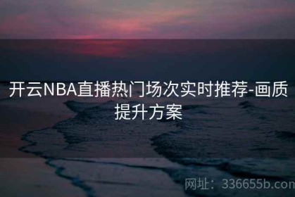 开云NBA直播热门场次实时推荐-画质提升方案