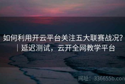 如何利用开云平台关注五大联赛战况？｜延迟测试，云开全网教学平台