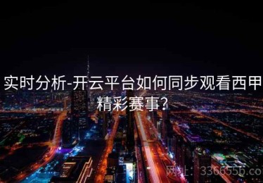 实时分析-开云平台如何同步观看西甲精彩赛事？