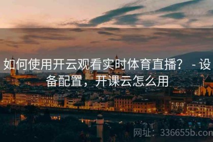 如何使用开云观看实时体育直播？ - 设备配置，开课云怎么用