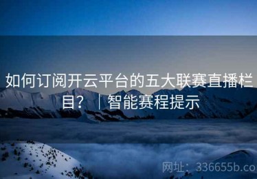 如何订阅开云平台的五大联赛直播栏目？｜智能赛程提示
