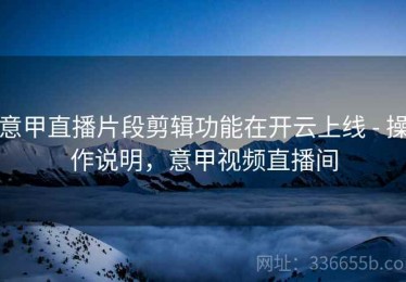 意甲直播片段剪辑功能在开云上线 - 操作说明，意甲视频直播间