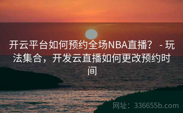 开云平台如何预约全场NBA直播？ - 玩法集合，开发云直播如何更改预约时间
