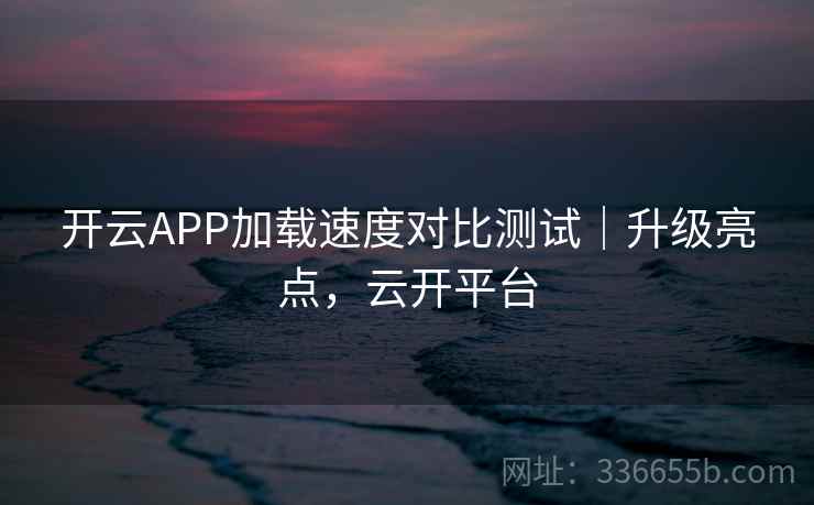 开云APP加载速度对比测试｜升级亮点，云开平台