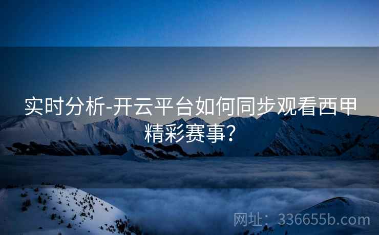 实时分析-开云平台如何同步观看西甲精彩赛事？