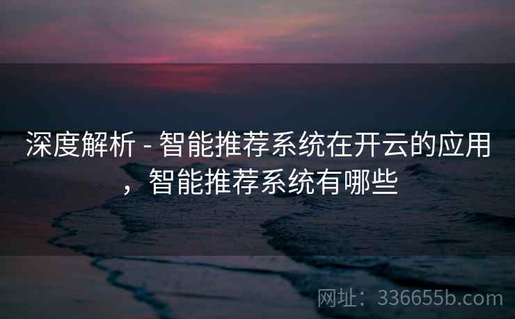 深度解析 - 智能推荐系统在开云的应用，智能推荐系统有哪些