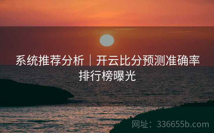系统推荐分析｜开云比分预测准确率排行榜曝光
