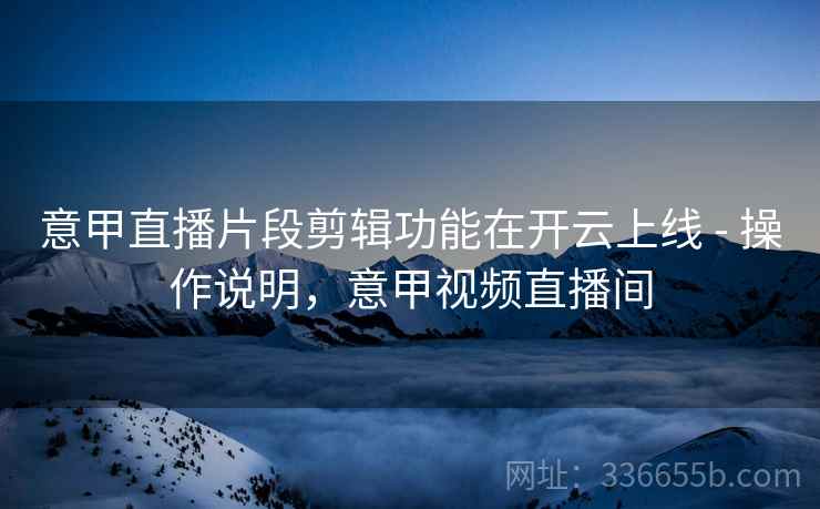 意甲直播片段剪辑功能在开云上线 - 操作说明，意甲视频直播间