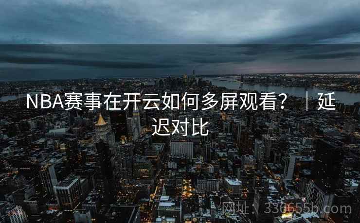 NBA赛事在开云如何多屏观看？｜延迟对比