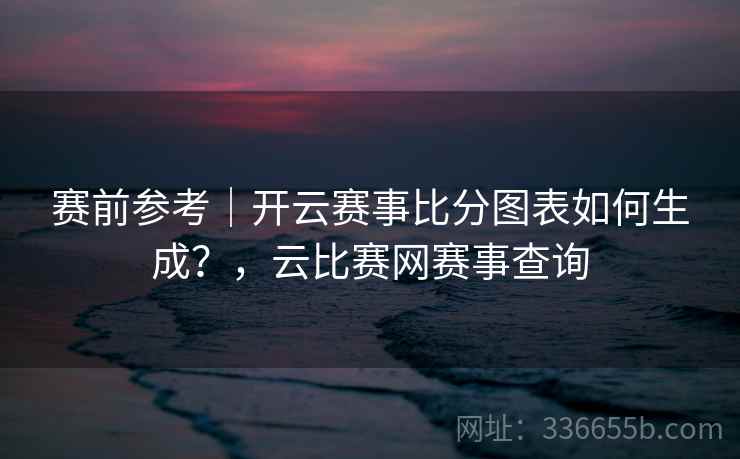 赛前参考｜开云赛事比分图表如何生成？，云比赛网赛事查询