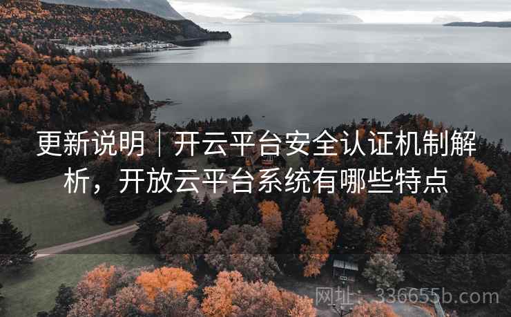 更新说明｜开云平台安全认证机制解析，开放云平台系统有哪些特点
