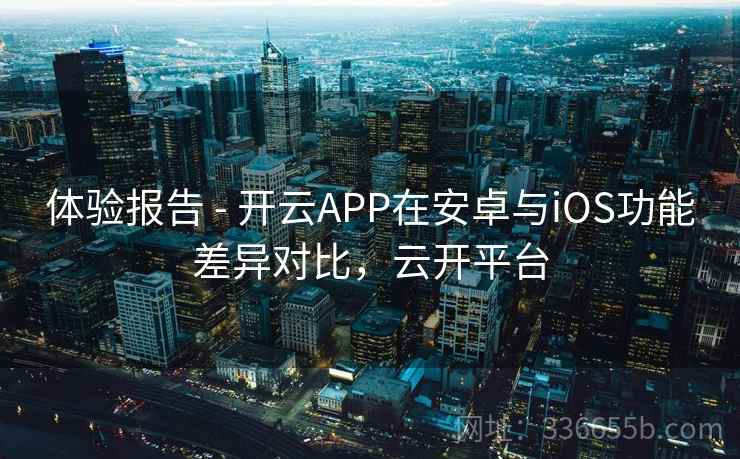 体验报告 - 开云APP在安卓与iOS功能差异对比，云开平台