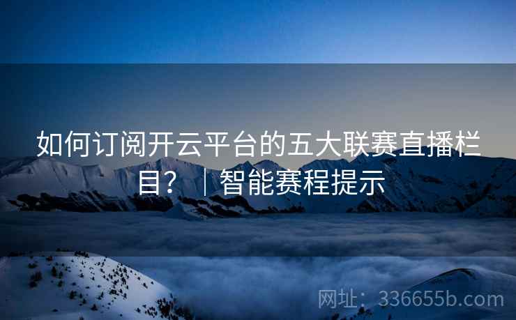 如何订阅开云平台的五大联赛直播栏目？｜智能赛程提示