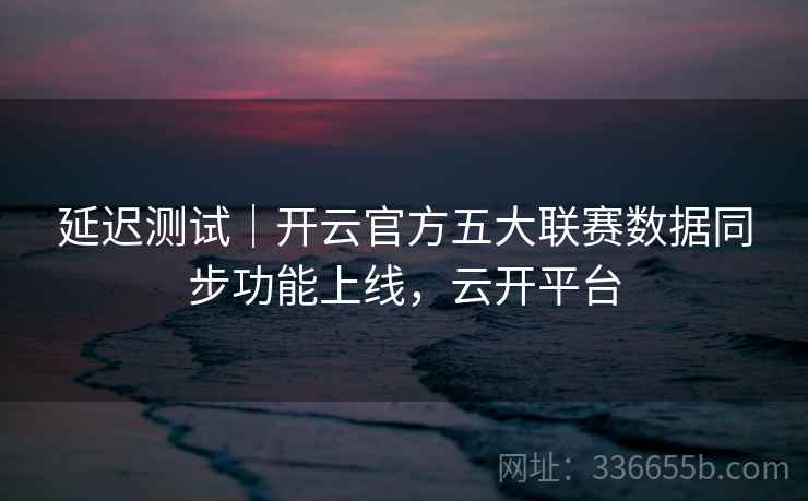 延迟测试｜开云官方五大联赛数据同步功能上线，云开平台