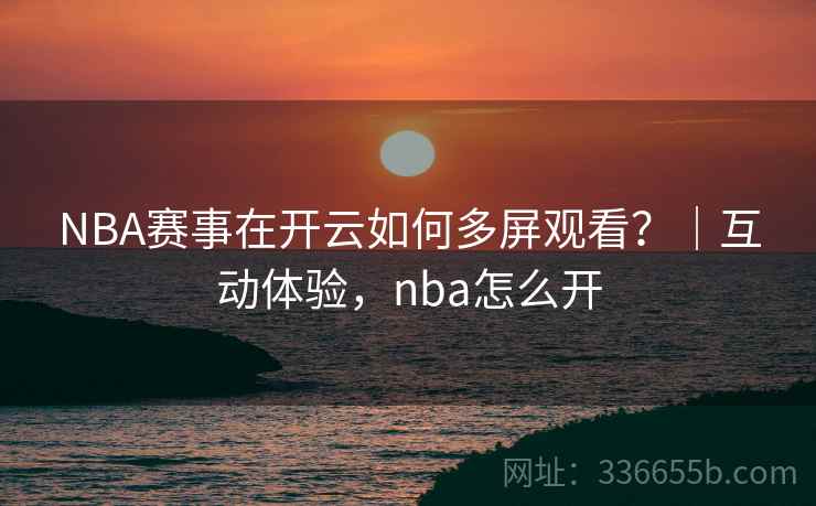 NBA赛事在开云如何多屏观看？｜互动体验，nba怎么开