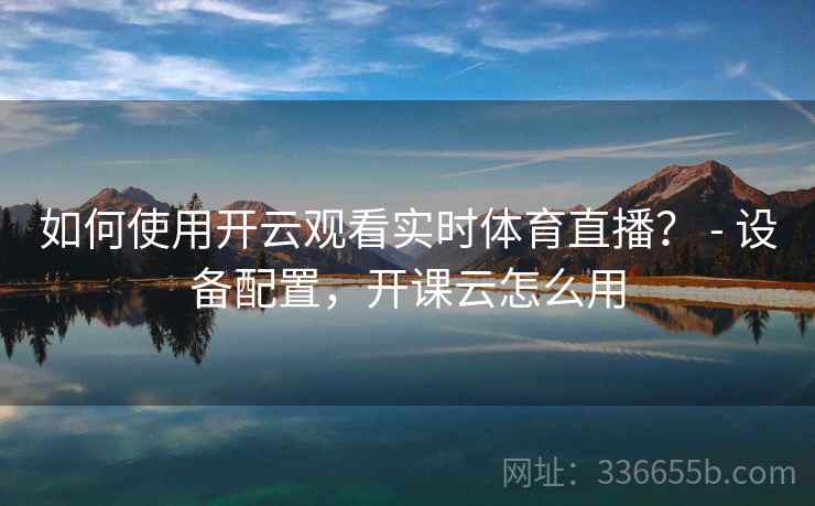 如何使用开云观看实时体育直播？ - 设备配置，开课云怎么用