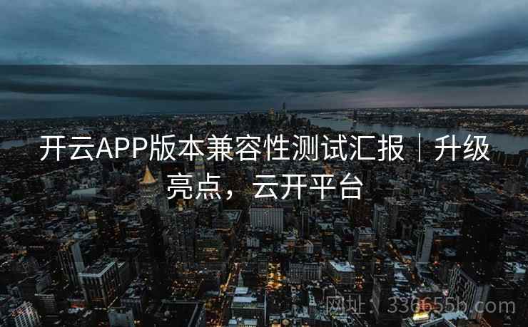 开云APP版本兼容性测试汇报｜升级亮点，云开平台